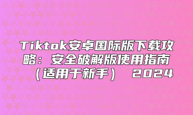 Tiktok安卓国际版下载攻略：安全破解版使用指南适用于新手 2025