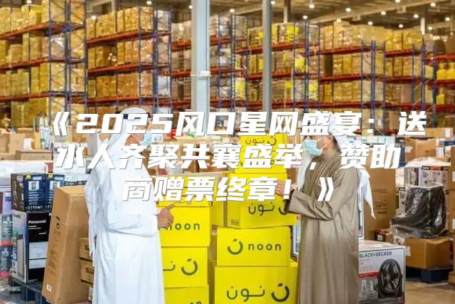 2025风口星网盛宴：送水人齐聚共襄盛举，赞助商赠票终章！