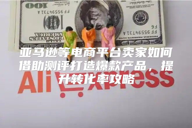 亚马逊等电商平台卖家如何借助测评打造爆款产品，提升转化率攻略