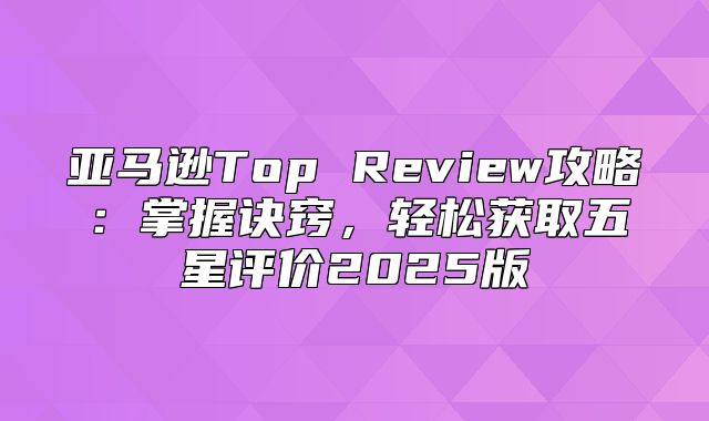 亚马逊Top Review攻略：掌握诀窍，轻松获取五星评价2025版