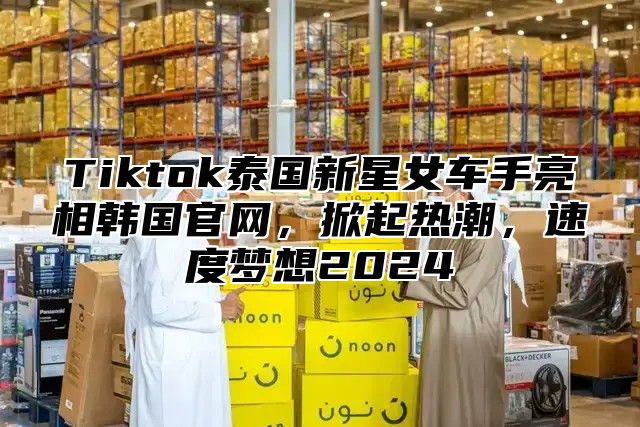 Tiktok泰国新星女车手亮相韩国官网，掀起热潮，速度梦想2025