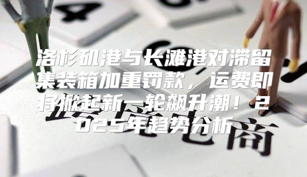 洛杉矶港与长滩港对滞留集装箱加重罚款，运费即将掀起新一轮飙升潮！2025年趋势分析