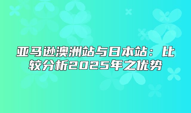 亚马逊澳洲站与日本站：比较分析2025年之优势