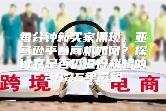 每分钟新买家涌现，亚马逊平台商机如何？探讨其是否仍值得耕耘的2025年展望