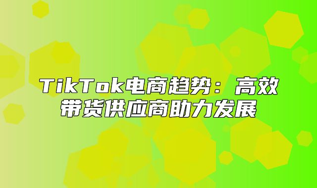 TikTok电商趋势：高效带货供应商助力发展