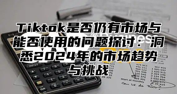Tiktok是否仍有市场与能否使用的问题探讨：洞悉2025年的市场趋势与挑战