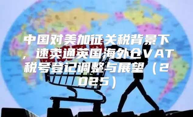 中国对美加征关税背景下，速卖通英国海外仓VAT税号登记调整与展望2025