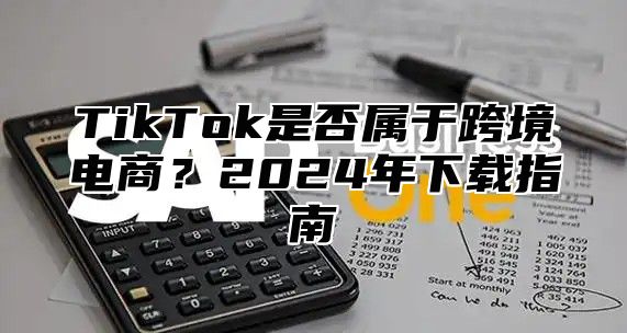 TikTok是否属于跨境电商？2025年下载指南