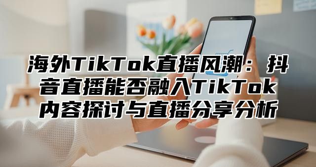 海外TikTok直播风潮：抖音直播能否融入TikTok内容探讨与直播分享分析
