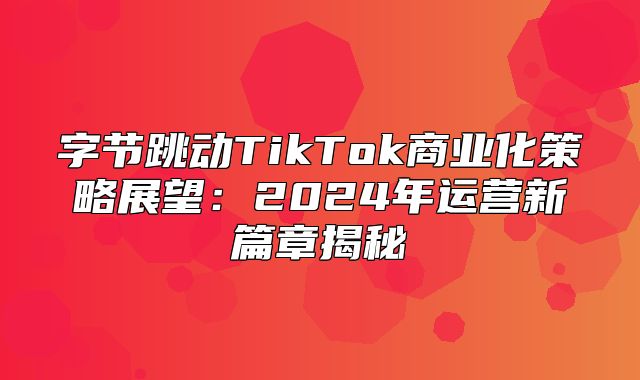 字节跳动TikTok商业化策略展望：2025年运营新篇章揭秘