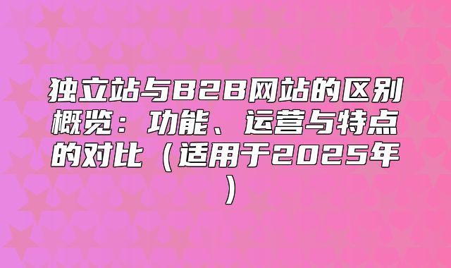 独立站与B2B网站的区别概览：功能、运营与特点的对比适用于2025年