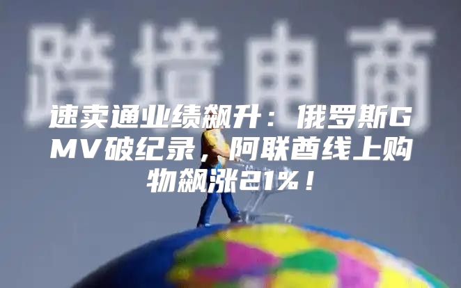 速卖通业绩飙升：俄罗斯GMV破纪录，阿联酋线上购物飙涨21%！