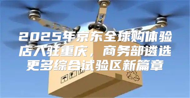 2025年京东全球购体验店入驻重庆，商务部遴选更多综合试验区新篇章