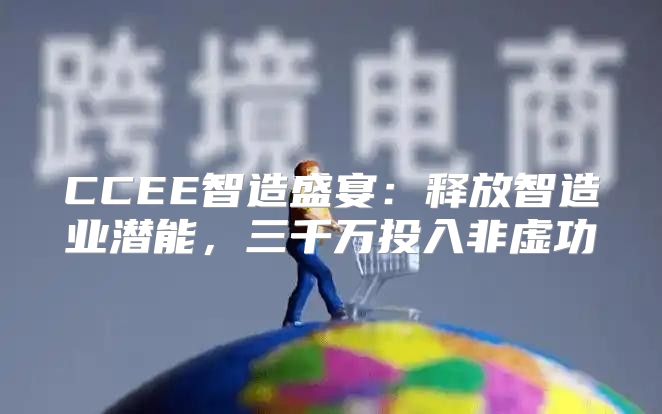 CCEE智造盛宴：释放智造业潜能，三千万投入非虚功