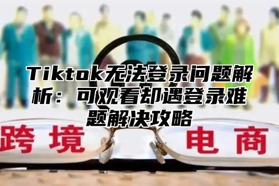 Tiktok无法登录问题解析：可观看却遇登录难题解决攻略