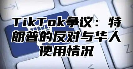TikTok争议：特朗普的反对与华人使用情况