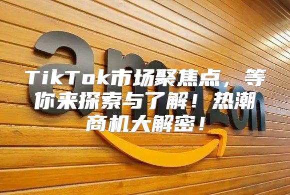 TikTok市场聚焦点，等你来探索与了解！热潮商机大解密！