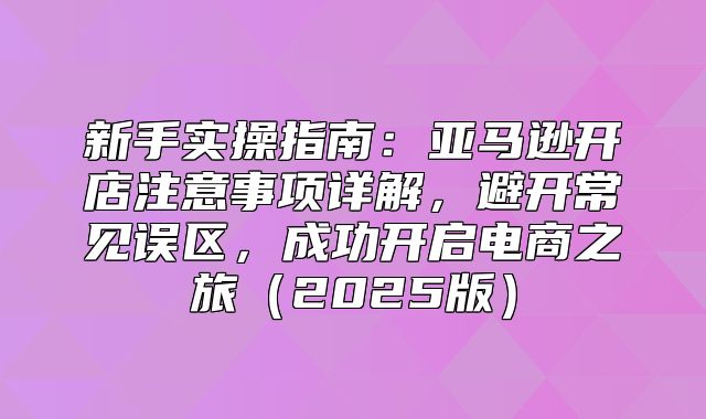 新手实操指南：亚马逊开店注意事项详解，避开常见误区，成功开启电商之旅2025版