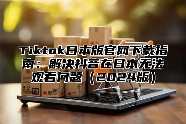 Tiktok日本版官网下载指南：解决抖音在日本无法观看问题2025版