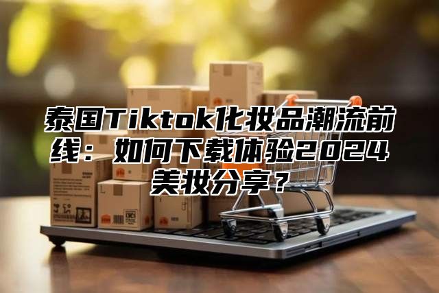 泰国Tiktok化妆品潮流前线：如何下载体验2025美妆分享？