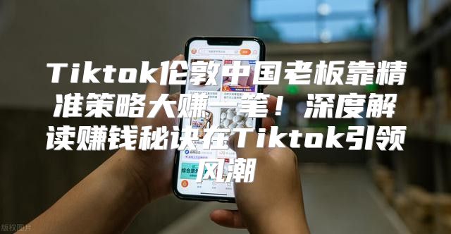 Tiktok伦敦中国老板靠精准策略大赚一笔！深度解读赚钱秘诀在Tiktok引领风潮