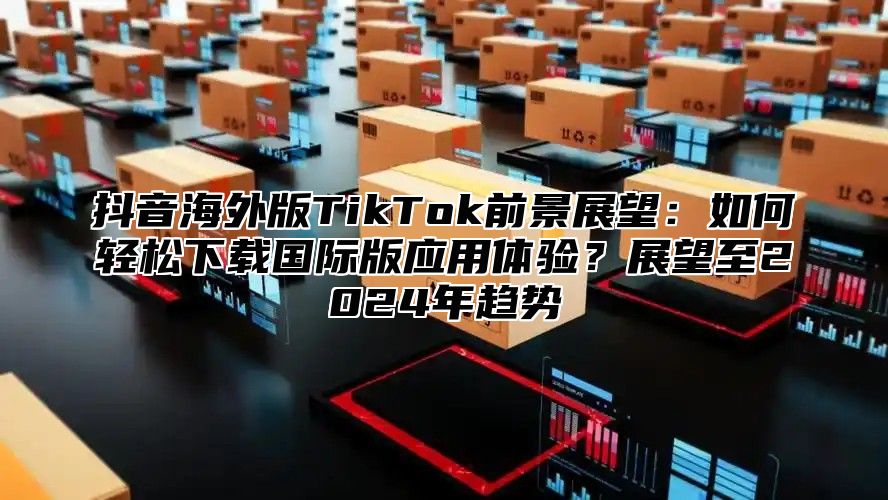 抖音海外版TikTok前景展望：如何轻松下载国际版应用体验？展望至2025年趋势
