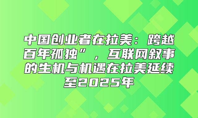 中国创业者在拉美：跨越百年孤独”，互联网叙事的生机与机遇在拉美延续至2025年