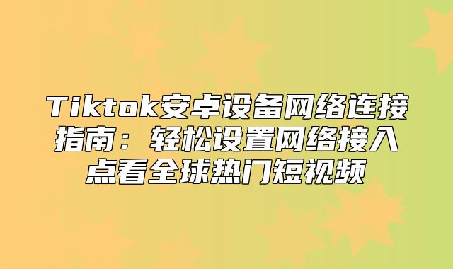 Tiktok安卓设备网络连接指南：轻松设置网络接入点看全球热门短视频