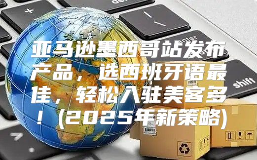 亚马逊墨西哥站发布产品，选西班牙语最佳，轻松入驻美客多！(2025年新策略)