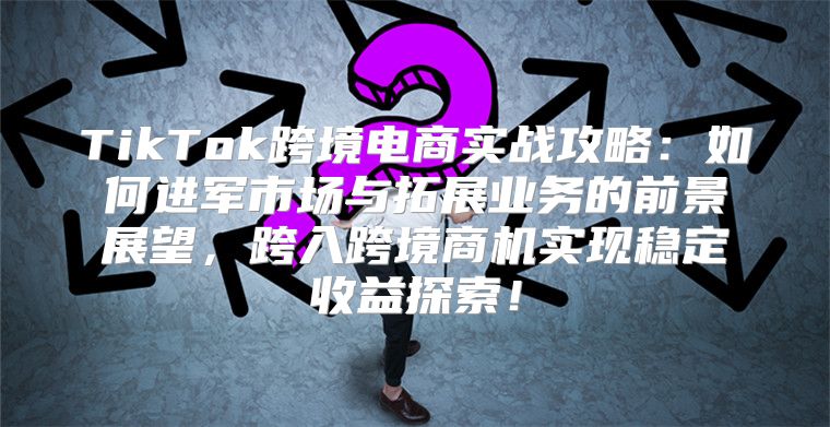 TikTok跨境电商实战攻略：如何进军市场与拓展业务的前景展望，跨入跨境商机实现稳定收益探索！