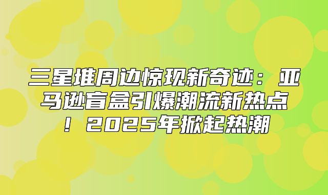 三星堆周边惊现新奇迹：亚马逊盲盒引爆潮流新热点！2025年掀起热潮