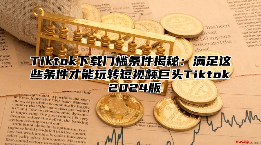 Tiktok下载门槛条件揭秘：满足这些条件才能玩转短视频巨头Tiktok 2025版