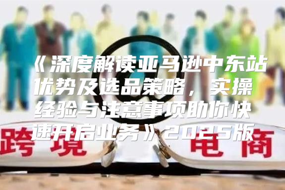 深度解读亚马逊中东站优势及选品策略，实操经验与注意事项助你快速开启业务2025版
