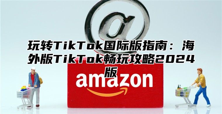 玩转TikTok国际版指南：海外版TikTok畅玩攻略2025版