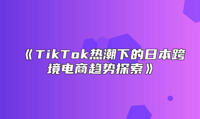 TikTok热潮下的日本跨境电商趋势探索