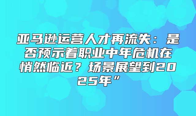 亚马逊运营人才再流失：是否预示着职业中年危机在悄然临近？场景展望到2025年”