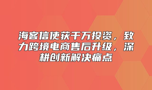 海客信使获千万投资，致力跨境电商售后升级，深耕创新解决痛点