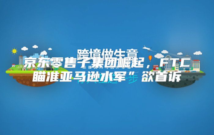 京东零售子集团崛起，FTC瞄准亚马逊水军”欲首诉