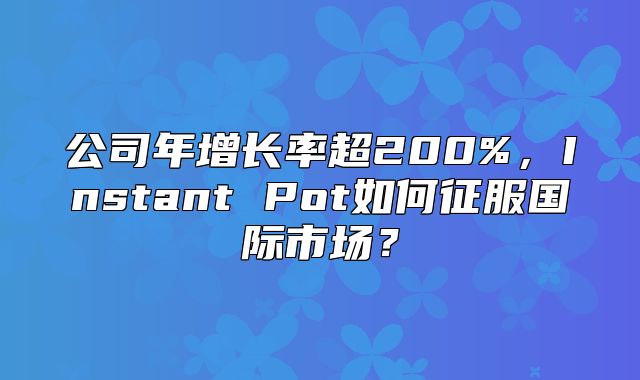 公司年增长率超200%，Instant Pot如何征服国际市场？