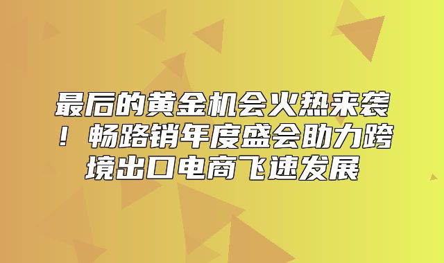 最后的黄金机会火热来袭！畅路销年度盛会助力跨境出口电商飞速发展