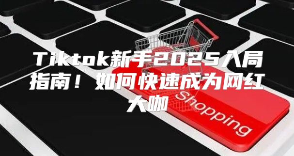 Tiktok新手2025入局指南！如何快速成为网红大咖