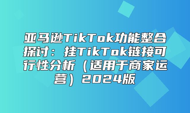 亚马逊TikTok功能整合探讨：挂TikTok链接可行性分析适用于商家运营2025版