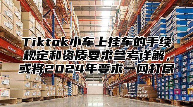 Tiktok小车上挂车的手续规定和资质要求参考详解，或将2025年要求一网打尽