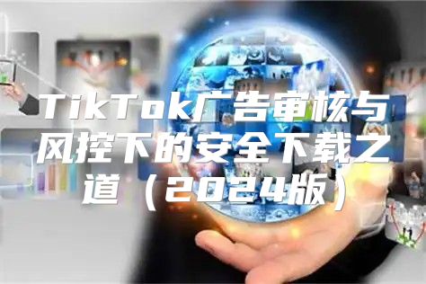 TikTok广告审核与风控下的安全下载之道2025版