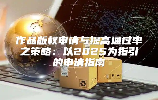 作品版权申请与提高通过率之策略：以2025为指引的申请指南