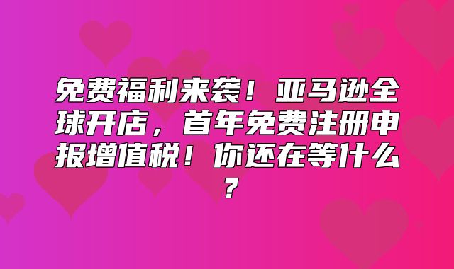 免费福利来袭！亚马逊全球开店，首年免费注册申报增值税！你还在等什么？
