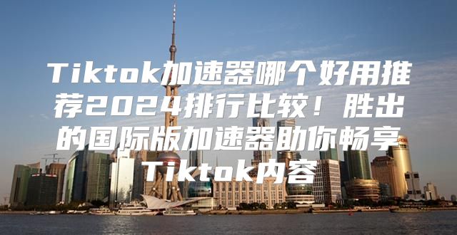 Tiktok加速器哪个好用推荐2025排行比较！胜出的国际版加速器助你畅享Tiktok内容