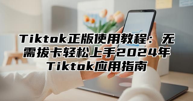 Tiktok正版使用教程：无需拔卡轻松上手2025年Tiktok应用指南