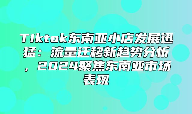 Tiktok东南亚小店发展迅猛：流量迁移新趋势分析，2025聚焦东南亚市场表现
