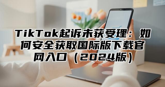TikTok起诉未获受理：如何安全获取国际版下载官网入口2025版